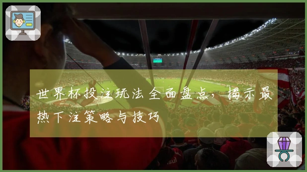 世界杯投注玩法全面盘点，揭示最热下注策略与技巧